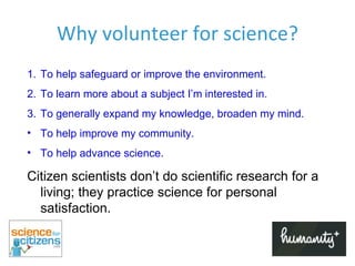 Why volunteer for science? To help safeguard or improve the environment. To learn more about a subject I’m interested in. To generally expand my knowledge, broaden my mind. To help improve my community. To help advance science. Citizen scientists don ’t   do scientific research for a living; they practice science for personal satisfaction. 