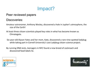 Impact? Peer reviewed papers Discoveries:  Amateur astronomer, Anthony Wesley, discovered a hole in Jupiter’s atmosphere, the size of the Earth!  At least three citizen scientists played key roles in what has become known as Climategate. Six-year-old Alyson Yates and her mom, Kate, discovered a rare nine-spotted ladybug while taking part in Cornell University’s Lost Ladybug citizen science project.  By running DNA tests, teenagers in NYC found a new breed of cockroach and discovered food labels lie.  