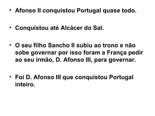 Afonso II conquistou Portugal quase todo. Conquistou até Alcácer do Sal. O seu filho Sancho II subiu ao trono e não sobe governar por isso foram a França pedir ao seu irmão, D. Afonso III, para governar. Foi D. Afonso III que conquistou Portugal inteiro.   