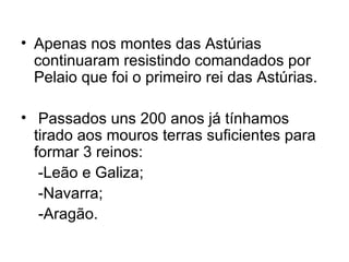 Apenas nos montes das Astúrias continuaram resistindo comandados por Pelaio que foi o primeiro rei das Astúrias. Passados uns 200 anos já tínhamos tirado aos mouros terras suficientes para formar 3 reinos: -Leão e Galiza; -Navarra;  -Aragão.  