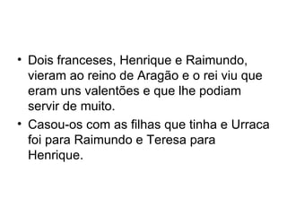 Dois franceses, Henrique e Raimundo, vieram ao reino de Aragão e o rei viu que eram uns valentões e que lhe podiam servir de muito. Casou-os com as filhas que tinha e Urraca foi para Raimundo e Teresa para Henrique.  