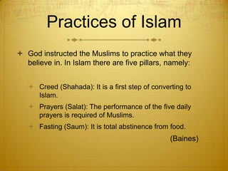 Practices of IslamGod instructed the Muslims to practice what they believe in. In Islam there are five pillars, namely: Creed (Shahada): It is a first step of converting to Islam.Prayers (Salat): The performance of the five daily prayers is required of Muslims. Fasting (Saum): It is total abstinence from food.							        (Baines) 