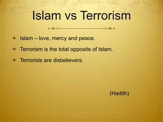 Islam vs TerrorismIslam – love, mercy and peace.Terrorism is the total opposite of Islam.Terrorists are disbelievers.							(Hadith)