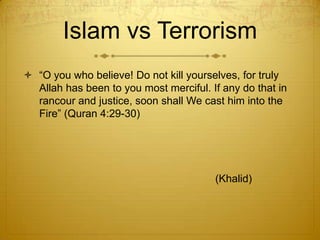 Islam vs Terrorism“O you who believe! Do not kill yourselves, for truly Allah has been to you most merciful. If any do that in rancour and justice, soon shall We cast him into the Fire” (Quran 4:29-30)							(Khalid)