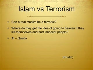 Islam vs TerrorismCan a real muslim be a terrorist?Where do they get the idea of going to heaven if they kill themselves and hurt innocent people?Al – Qaeda							(Khalid)