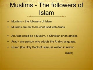 Muslims - The followers of IslamMuslims – the followers of Islam. Muslims are not to be confused with Arabs.An Arab could be a Muslim, a Christian or an atheist. Arab - any person who adopts the Arabic language. Quran (the Holy Book of Islam) is written in Arabic.                                                                          (Sakr)