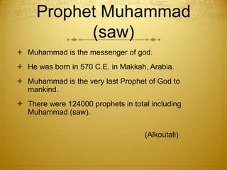 Prophet Muhammad (saw)Muhammad is the messenger of god.He was born in 570 C.E. in Makkah, Arabia. Muhammad is the very last Prophet of God to mankind. There were 124000 prophets in total including Muhammad (saw).                                                         (Alkoutali) 