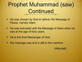 Prophet Muhammad (saw) ContinuedHe was chosen by God to deliver His Message of Peace, namely Islam.He was entrusted with the Message of Islam when he was at the age of forty years. He is the final Messenger of God. His message was and is still to the mankind.                                                                 (Alkoutali) 