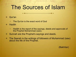 The Sources of IslamQur'anThe Qur'an is the exact word of GodHadithHadith is the report of the sayings, deeds and approvals of the Prophet Muhammad (saw). Sunnah are the Prophet's sayings and deeds. The Seerah is the writings of followers of Muhammad (saw) about the life of the Prophet.                                        				(Bakhtiar)