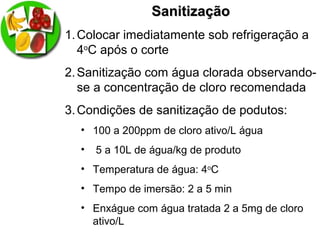 SanitizaçãoSanitização
1.Colocar imediatamente sob refrigeração a
4o
C após o corte
2.Sanitização com água clorada observando-
se a concentração de cloro recomendada
3.Condições de sanitização de podutos:
• 100 a 200ppm de cloro ativo/L água
• 5 a 10L de água/kg de produto
• Temperatura de água: 4o
C
• Tempo de imersão: 2 a 5 min
• Enxágue com água tratada 2 a 5mg de cloro
ativo/L
 