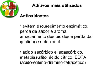 Aditivos mais utilizadosAditivos mais utilizados
AntioxidantesAntioxidantes
• evitam escurecimento enzimático,
perda de sabor e aroma,
amaciamento dos tecidos e perda da
qualidade nutricional
• ácido ascórbico e isoascórbico,
metabissulfito, ácido cítrico, EDTA
(ácido-etileno-diamino-tetracético)
 