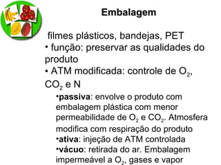 EmbalagemEmbalagem
filmes plásticos, bandejas, PET
• função: preservar as qualidades do
produto
• ATM modificada: controle de O2,
CO2 e N
•passiva: envolve o produto com
embalagem plástica com menor
permeabilidade de O2 e CO2. Atmosfera
modifica com respiração do produto
•ativa: injeção de ATM controlada
•vácuo: retirada do ar. Embalagem
impermeável a O2, gases e vapor
 