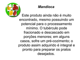 Mandioca
Este produto ainda não é muito
encontrado, mesmo possuindo um
potencial para o processamento
mínimo. O tubérculo pode
fracionado e descascado em
porções menores; em alguns
casos, sofre um pré-cozimento; o
produto assim adquirido é integral e
pronto para preparar os pratos
desejados.
 