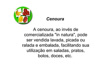 Cenoura
A cenoura, ao invés de
comercializada "in natura", pode
ser vendida lavada, picada ou
ralada e embalada, facilitando sua
utilização em saladas, pratos,
bolos, doces, etc.
 
