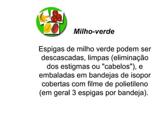 Milho-verde
Espigas de milho verde podem ser
descascadas, limpas (eliminação
dos estigmas ou "cabelos"), e
embaladas em bandejas de isopor
cobertas com filme de polietileno
(em geral 3 espigas por bandeja).
 