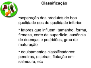 ClassificaçãoClassificação
•separação dos produtos de boa
qualidade dos de qualidade inferior
• fatores que influem: tamanho, forma,
firmeza, corte da superfície, ausência
de doenças e podridões, grau de
maturação
• equipamentos classificadores:
peneiras, esteiras, flotação em
salmoura, etc
 