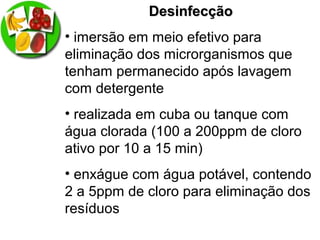 DesinfecçãoDesinfecção
• imersão em meio efetivo para
eliminação dos microrganismos que
tenham permanecido após lavagem
com detergente
• realizada em cuba ou tanque com
água clorada (100 a 200ppm de cloro
ativo por 10 a 15 min)
• enxágue com água potável, contendo
2 a 5ppm de cloro para eliminação dos
resíduos
 
