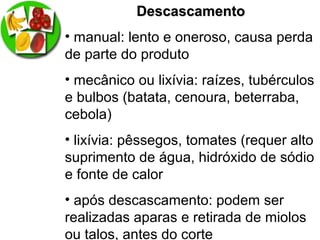DescascamentoDescascamento
• manual: lento e oneroso, causa perda
de parte do produto
• mecânico ou lixívia: raízes, tubérculos
e bulbos (batata, cenoura, beterraba,
cebola)
• lixívia: pêssegos, tomates (requer alto
suprimento de água, hidróxido de sódio
e fonte de calor
• após descascamento: podem ser
realizadas aparas e retirada de miolos
ou talos, antes do corte
 