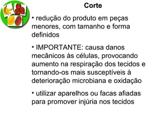 CorteCorte
• redução do produto em peças
menores, com tamanho e forma
definidos
• IMPORTANTE: causa danos
mecânicos às células, provocando
aumento na respiração dos tecidos e
tornando-os mais susceptíveis à
deterioração microbiana e oxidação
• utilizar aparelhos ou facas afiadas
para promover injúria nos tecidos
 