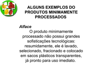 ALGUNS EXEMPLOS DOALGUNS EXEMPLOS DO
PRODUTOS MINIMAMENTEPRODUTOS MINIMAMENTE
PROCESSADOSPROCESSADOS
Alface
O produto minimamente
processado não possui grandes
sofisticações tecnológicas:
resumidamente, ele é lavado,
selecionado, fracionado e colocado
em sacos plásticos transparentes,
já pronto para uso imediato.
 