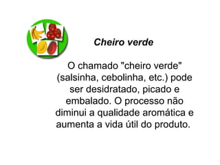 Cheiro verde
O chamado "cheiro verde"
(salsinha, cebolinha, etc.) pode
ser desidratado, picado e
embalado. O processo não
diminui a qualidade aromática e
aumenta a vida útil do produto.
 