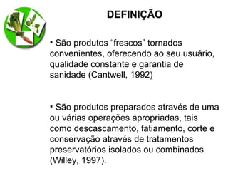 DEFINIÇÃODEFINIÇÃO
• São produtos “frescos” tornados
convenientes, oferecendo ao seu usuário,
qualidade constante e garantia de
sanidade (Cantwell, 1992)
• São produtos preparados através de uma
ou várias operações apropriadas, tais
como descascamento, fatiamento, corte e
conservação através de tratamentos
preservatórios isolados ou combinados
(Willey, 1997).
 