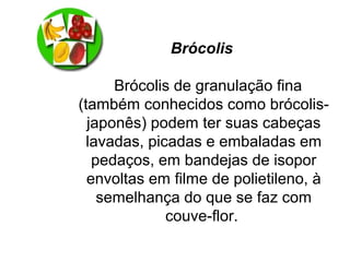 Brócolis
Brócolis de granulação fina
(também conhecidos como brócolis-
japonês) podem ter suas cabeças
lavadas, picadas e embaladas em
pedaços, em bandejas de isopor
envoltas em filme de polietileno, à
semelhança do que se faz com
couve-flor.
 