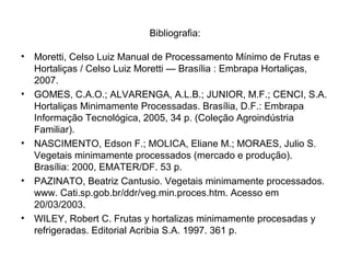 Bibliografia:
• Moretti, Celso Luiz Manual de Processamento Mínimo de Frutas e
Hortaliças / Celso Luiz Moretti — Brasília : Embrapa Hortaliças,
2007.
• GOMES, C.A.O.; ALVARENGA, A.L.B.; JUNIOR, M.F.; CENCI, S.A.
Hortaliças Minimamente Processadas. Brasília, D.F.: Embrapa
Informação Tecnológica, 2005, 34 p. (Coleção Agroindústria
Familiar).
• NASCIMENTO, Edson F.; MOLICA, Eliane M.; MORAES, Julio S.
Vegetais minimamente processados (mercado e produção).
Brasília: 2000, EMATER/DF. 53 p.
• PAZINATO, Beatriz Cantusio. Vegetais minimamente processados.
www. Cati.sp.gob.br/ddr/veg.min.proces.htm. Acesso em
20/03/2003.
• WILEY, Robert C. Frutas y hortalizas minimamente procesadas y
refrigeradas. Editorial Acribia S.A. 1997. 361 p.
 