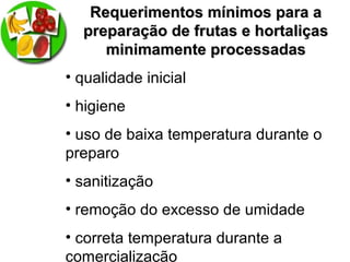 Requerimentos mínimos para aRequerimentos mínimos para a
preparação de frutas e hortaliçaspreparação de frutas e hortaliças
minimamente processadasminimamente processadas
• qualidade inicial
• higiene
• uso de baixa temperatura durante o
preparo
• sanitização
• remoção do excesso de umidade
• correta temperatura durante a
comercialização
 