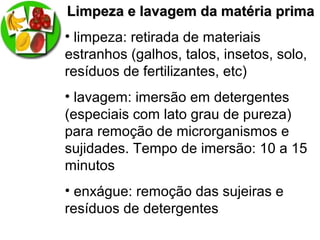 Limpeza e lavagem da matéria primaLimpeza e lavagem da matéria prima
• limpeza: retirada de materiais
estranhos (galhos, talos, insetos, solo,
resíduos de fertilizantes, etc)
• lavagem: imersão em detergentes
(especiais com lato grau de pureza)
para remoção de microrganismos e
sujidades. Tempo de imersão: 10 a 15
minutos
• enxágue: remoção das sujeiras e
resíduos de detergentes
 