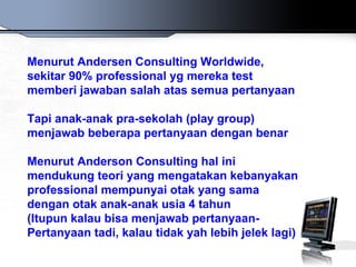 Menurut Andersen Consulting Worldwide,
sekitar 90% professional yg mereka test
memberi jawaban salah atas semua pertanyaan

Tapi anak-anak pra-sekolah (play group)
menjawab beberapa pertanyaan dengan benar

Menurut Anderson Consulting hal ini
mendukung teori yang mengatakan kebanyakan
professional mempunyai otak yang sama
dengan otak anak-anak usia 4 tahun
(Itupun kalau bisa menjawab pertanyaan-
Pertanyaan tadi, kalau tidak yah lebih jelek lagi)
 