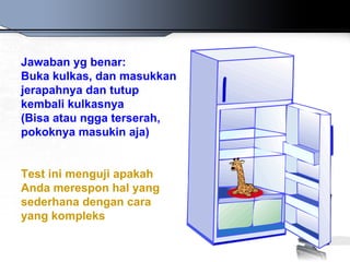 Jawaban yg benar:
Buka kulkas, dan masukkan
jerapahnya dan tutup
kembali kulkasnya
(Bisa atau ngga terserah,
pokoknya masukin aja)


Test ini menguji apakah
Anda merespon hal yang
sederhana dengan cara
yang kompleks
 