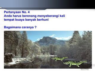 Pertanyaan No. 4
Anda harus berenang menyeberangi kali
tempat buaya banyak berhuni

Bagaimana caranya ?
 