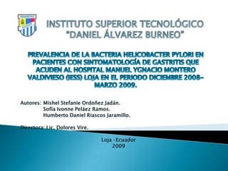 INSTITUTO SUPERIOR TECNOLÓGICO “DANIEL ÁLVAREZ BURNEO” PREVALENCIA DE LA BACTERIA HELICOBACTER PYLORI EN PACIENTES CON SINTOMATOLOGÍA DE GASTRITIS QUE ACUDEN AL HOSPITAL MANUEL YGNACIO MONTERO VALDIVIESO (IESS) LOJA EN EL PERIODO DICIEMBRE 2008-MARZO 2009. Autores: 	Mishel Stefanie Ordoñez Jadán. 	Sofía Ivonne Peláez Ramos. 	Humberto Daniel Riascos Jaramillo. Directora: Lic. Dolores Vire. Loja –Ecuador 2009     
