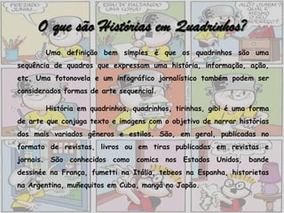 O que são Histórias em Quadrinhos?
       Uma definição bem simples é que os quadrinhos são uma
sequência de quadros que expressam uma história, informação, ação,
etc. Uma fotonovela e um infográfico jornalístico também podem ser
considerados formas de arte sequencial.

       História em quadrinhos, quadrinhos, tirinhas, gibi é uma forma
de arte que conjuga texto e imagens com o objetivo de narrar histórias
dos mais variados gêneros e estilos. São, em geral, publicadas no
formato de revistas, livros ou em tiras publicadas em revistas e
jornais. São conhecidos como comics nos Estados Unidos, bande
dessinée na França, fumetti na Itália, tebeos na Espanha, historietas
na Argentina, muñequitos em Cuba, mangá no Japão.
 