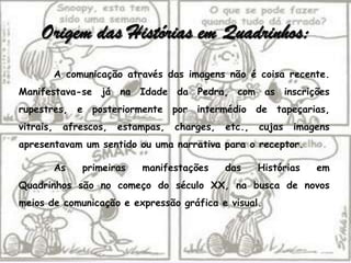 Origem das Histórias em Quadrinhos:
           A comunicação através das imagens não é coisa recente.
Manifestava-se já na Idade da Pedra, com as inscrições
rupestres, e posteriormente por intermédio de tapeçarias,
vitrais,    afrescos,   estampas,   charges,   etc.,   cujas   imagens
apresentavam um sentido ou uma narrativa para o receptor.

           As   primeiras   manifestações      das     Histórias   em
Quadrinhos são no começo do século XX, na busca de novos
meios de comunicação e expressão gráfica e visual.
 