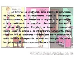 As histórias em quadrinhos, como produto da comunicação
de massa, têm seu desenvolvimento ligado às modificações
histórico-culturais, que determinam o surgimento de personagens
e o aproveitamento de conteúdos. Denominadas também de
narrativas por imagens, literatura de imagens, nasceram na
mesma época do cinema e se influenciaram mutuamente. Houve
fases em que os quadrinhos contaram com maior criatividade e
maior liberdade de expressão, em vista das limitações do cinema.
Nas primeiras décadas eram essencialmente humorísticos.
 