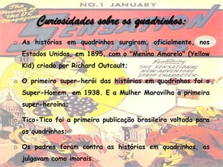 Curiosidades sobre os quadrinhos:
o As histórias em quadrinhos surgiram, oficialmente, nos
  Estados Unidos, em 1895, com o "Menino Amarelo" (Yellow
  Kid) criado por Richard Outcault;

o O primeiro super-herói das histórias em quadrinhos foi o
  Super-Homem, em 1938. E a Mulher Maravilha a primeira
  super-heroína;

o Tico-Tico foi a primeira publicação brasileira voltada para
  os quadrinhos;

o Os padres foram contra as histórias em quadrinhos, as
  julgavam como imorais.
 