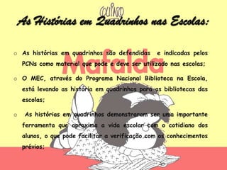 As Histórias em Quadrinhos nas Escolas:

o As histórias em quadrinhos são defendidas      e indicadas pelos
    PCNs como material que pode e deve ser utilizado nas escolas;

o O MEC, através do Programa Nacional Biblioteca na Escola,
    está levando as história em quadrinhos para as bibliotecas das
    escolas;

o    As histórias em quadrinhos demonstraram ser uma importante
    ferramenta que aproxima a vida escolar com o cotidiano dos
    alunos, o que pode facilitar a verificação com os conhecimentos
    prévios;
 