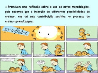 o Promovem uma reflexão sobre o uso de novas metodologias,
pois sabemos que a inserção de diferentes possibilidades de
ensinar, nos dá uma contribuição positiva no processo de
ensino-aprendizagem.
 