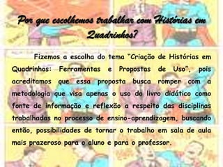 Por que escolhemos trabalhar com Histórias em
                 Quadrinhos?
      Fizemos a escolha do tema “Criação de Histórias em
Quadrinhos:   Ferramentas    e   Propostas    de   Uso”,   pois
acreditamos   que   essa   proposta   busca   romper   com   a
metodologia que visa apenas o uso do livro didático como
fonte de informação e reflexão a respeito das disciplinas
trabalhadas no processo de ensino-aprendizagem, buscando
então, possibilidades de tornar o trabalho em sala de aula
mais prazeroso para o aluno e para o professor.
 