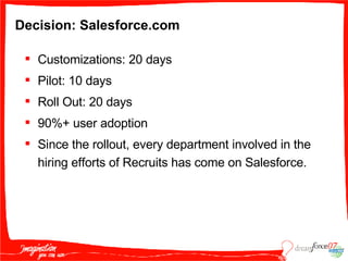 Decision: Salesforce.com Customizations: 20 days Pilot: 10 days Roll Out: 20 days 90%+ user adoption Since the rollout, every department involved in the hiring efforts of Recruits has come on Salesforce. 