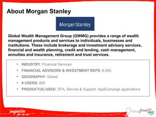 About Morgan Stanley INDUSTRY : Financial Services FINANCIAL ADVISORS & INVESTMENT REPS : 8,000 GEOGRAPHY : Global #   USERS : 800 PRODUCT(S) USED : SFA, Service & Support, AppExchange applications Global Wealth Management Group (GWMG) provides a range of wealth management products and services to individuals, businesses and institutions. These include brokerage and investment advisory services, financial and wealth planning, credit and lending, cash management, annuities and insurance, retirement and trust services. 