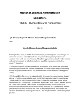 Master of Business Administration

                                       Semester I

               MB0038 –Human Resource Management

                                              Set- 1



Q1. Trace out the growth of Human Resource Management in India.

Ans.



                      Growth of Human Resource Management in India.



Contrary to these forces, in INDIA the owner manager/ government/public sector manager was
an industry icon and a national hero of sorts. The personnel management practices were
dominant of the brick- and-motor‟ industry. Though the approach it was largely welfare oriented
and reactive in nature it served effectively for the large PSU organizations that built the
country‟s foundation.

A large part of the workforce was migrant from the rural parts of the country and armed with
educational qualifications that served as their passport to a secure future. Many left the country
to study and pursue career overseas. This phenomenon was called „brain drain‟ and happened
during

1990 through 2005. The best of the Indian talent left the country. Per present statistics there are
close to 1.7 million people of Indian origin in AMERICA according to the US census bureau.
The INDIAN AMERICAN median family is $60,093 as against the national median family
income of $38,885 left the country, the estimated buying power of the INDIAN AMERICANS in
the United States is around US $20 billion, the high income clearly reflects the advanced
educational levels achieved by Indian abroad. Its only in the past 10-12 years with the immense
growth on account of the IT industry that winds of change began to blow. It was largely the
advent of the information technology era in INDIA that brought with it the western management
practices.
 