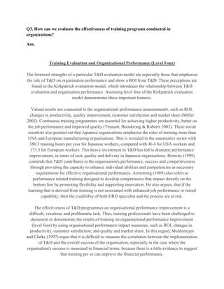 Q3. How can we evaluate the effectiveness of training programs conducted in
organizations?

Ans.



             Training Evaluation and Organizational Performance (Level Four)

The foremost strengths of a particular T&D evaluation model are especially those that emphasize
the role of T&D on organisation performance and show a ROI from T&D. These perceptions are
   found in the Kirkpatrick evaluation model, which introduces the relationship between T&D
  evaluation and organisation performance. Assessing level four of the Kirkpatrick evaluation
                          model demonstrates these important features.

    Valued results are connected to the organisational performance measurements, such as ROI,
   changes in productivity, quality improvement, customer satisfaction and market share (Miller
2002). Continuous training programmes are essential for achieving higher productivity, better on
 the job performance and improved quality (Tennant, Boonkrong & Roberts 2002). These social
 scientists also pointed out that Japanese organisations emphasise the roles of training more than
 USA and European manufacturing organisations. This is revealed in the automotive sector with
  380.3 training hours per year for Japanese workers, compared with 46.4 for USA workers and
   173.3 for European workers. This heavy investment in T&D has led to dramatic performance
  improvement, in terms of cost, quality and delivery in Japanese organisations. Horwitz (1999)
  contends that T&D contributes to the organisation's performance, success and competitiveness
   through providing the capacity to enhance individual abilities and competencies as necessary
      requirements for effective organisational performance. Armstrong (1989) also refers to
     performance related training designed to develop competencies that impact directly on the
     bottom line by promoting flexibility and supporting innovation. He also argues, that if the
 learning that is derived from training is not associated with enhanced job performance or raised
          capability, then the credibility of both HRD specialist and the process are at risk.

     The effectiveness of T&D programmes on organisational performance improvement is a
 difficult, vexatious and problematic task. Thus, training professionals have been challenged to
  document or demonstrate the results of training on organisational performance improvement
   (level four) by using organisational performance impact measures, such as ROI, changes in
  productivity, customer satisfaction, and quality and market share. In this regard, Muhlemeyer
and Clarke (1997) argue that it is difficult to measure the correlation between the implementation
       of T&D and the overall success of the organisation, especially in the case where the
organisation's success is measured in financial terms, because there is a little evidence to suggest
                    that training per se can improve the financial performance.
 