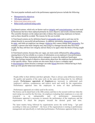 The most popular methods used in the performance appraisal process include the following:

     Management by objectives
     360-degree appraisal
     Behavioral observation scale
     Behaviorally anchored rating scales


Trait-based systems, which rely on factors such as integrity and conscientiousness, are also used
by businesses but have been replaced primarily by more objective and results-oriented methods.
The scientific literature on the subject provides evidence that assessing employees on factors
such as these should be avoided. The reasons for this are twofold:
1) Trait-based systems are by definition based on personality traits and as such may not be
related directly to successful job performance. In addition, personality dimensions tend to
be static, and while an employee can change a behavior they cannot change their personality. For
example, a person who lacks integrity may stop lying to a manager because they have been
caught, but they still have low integrity and are likely to lie again when the threat of being caught
is gone.
2) Trait-based systems, because they are vague, are more easily influenced by office politics,
causing them to be less reliable as a source of information on an employee's true performance.
The vagueness of these instruments allows managers to assess the employee based upon
subjective feelings instead of objective observations about how the employee has performed his
or her specific duties. These systems are also more likely to leave a company open
to discrimination claims because a manager can make biased decisions without having to back
them up with specific behavioral information.




     People differ in their abilities and their aptitudes. There is always some difference between
     the quality and quantity of the same work on the same job being done by two different
     people. Performance appraisals of Employees are necessary to understand each
     employee‟s abilities, competencies and relative merit and worth for the organization.
     Performance appraisal rates the employees in terms of their performance.

     Performance appraisals are widely used in the society.
    The history can be dated back to the 20th century and then to the second world war when the
    merit rating was used for the first time. An employer evaluating their employees is a very old
    concept.It    is     an      indispensable     part     of     performance     measurement.
    Performance appraisal is necessary to measure the performance of the employees and the
    organization to check the progress towards the desired goals and aims.

    The latest mantra being followed by organizations across the world being – "get paid
    according to what you contribute" – the focus of the organizations is turning to performance
    management and specifically to individual performance. Performance appraisal helps to rate
 