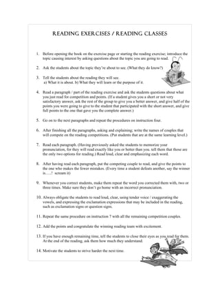 READING EXERCISES / READING CLASSES


1. Before opening the book on the exercise page or starting the reading exercise; introduce the
   topic causing interest by asking questions about the topic you are going to read.

2. Ask the students about the topic they’re about to see. (What they do know?)

3. Tell the students about the reading they will see.
    a) What it is about. b) What they will learn or the purpose of it.

4. Read a paragraph / part of the reading exercise and ask the students questions about what
    you just read for competition and points. (If a student gives you a short or not very
    satisfactory answer, ask the rest of the group to give you a better answer, and give half of the
    points you were going to give to the student that participated with the short answer, and give
    full points to the one that gave you the complete answer.)

5. Go on to the next paragraphs and repeat the procedures on instruction four.

6. After finishing all the paragraphs, asking and explaining; write the names of couples that
    will compete on the reading competitions. (Put students that are at the same learning level.)

7. Read each paragraph. (Having previously asked the students to memorize your
    pronunciation, for they will read exactly like you or better than you. tell them that those are
    the only two options for reading.) Read loud, clear and emphasizing each word.

8. After having read each paragraph, put the competing couple to read, and give the points to
    the one who makes the fewer mistakes. (Every time a student defeats another, say the winner
    is…..! scream it)

9. Whenever you correct students, make them repeat the word you corrected them with, two or
    three times. Make sure they don’t go home with an incorrect pronunciation.

10. Always obligate the students to read loud, clear, using tender voice / exaggerating the
    vowels, and expressing the exclamation expressions that may be included in the reading,
    such as exclamation signs or question signs.

11. Repeat the same procedure on instruction 7 with all the remaining competition couples.

12. Add the points and congratulate the winning reading team with excitement.

13. If you have enough remaining time, tell the students to close their eyes as you read for them.
    At the end of the reading, ask them how much they understand.

14. Motivate the students to strive harder the next time.
 