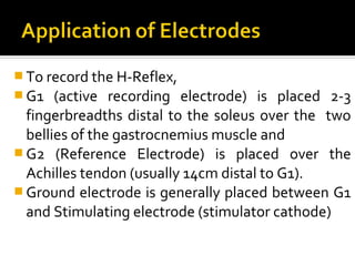  To record the H-Reflex,
 G1   (active recording electrode) is placed 2-3
  fingerbreadths distal to the soleus over the two
  bellies of the gastrocnemius muscle and
 G2 (Reference Electrode) is placed over the
  Achilles tendon (usually 14cm distal to G1).
 Ground electrode is generally placed between G1
  and Stimulating electrode (stimulator cathode)
 