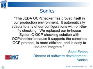 Sonics      "The JEDA OCPchecker has proved itself in our production environment.  It automatically adapts to any of our configurations with on-the-fly checking.  We replaced our in-house SystemC-OCP checking solution with OCPchecker because it supports the complete OCP protocol, is more efficient, and is easy to use and integrate."  Scott Evans Director of software development  Sonics 