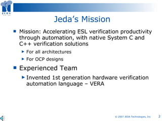 Jeda’s Mission Mission: Accelerating ESL verification productivity through automation, with native System C and C++ verification solutions  For all architectures For OCP designs Experienced Team Invented 1st generation hardware verification automation language – VERA 